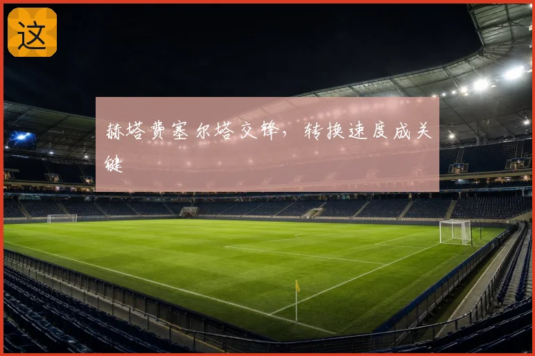 赫塔费塞尔塔交锋,转换速度成关键